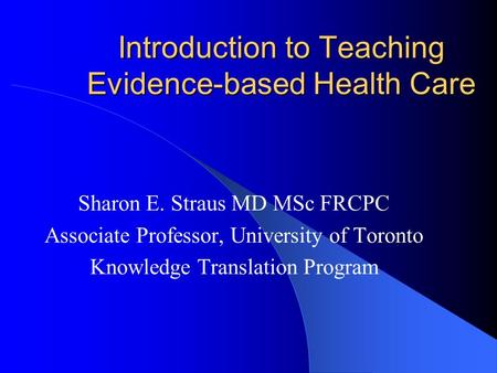 Introduction to Teaching Evidence-based Health Care Sharon E. Straus MD MSc FRCPC Associate Professor, University of Toronto Knowledge Translation Program.