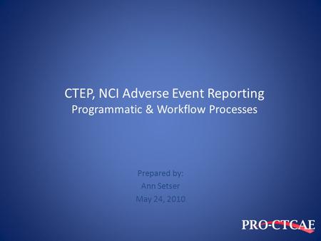 CTEP, NCI Adverse Event Reporting Programmatic & Workflow Processes Prepared by: Ann Setser May 24, 2010.