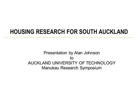 Presentation by Alan Johnson to AUCKLAND UNIVERSITY OF TECHNOLOGY Manukau Research Symposium HOUSING RESEARCH FOR SOUTH AUCKLAND.