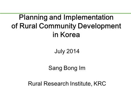 Planning and Implementation of Rural Community Development in Korea July 2014 Sang Bong Im Rural Research Institute, KRC.