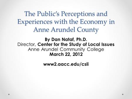 The Public’s Perceptions and Experiences with the Economy in Anne Arundel County By Dan Nataf, Ph.D. Director, Center for the Study of Local Issues Anne.