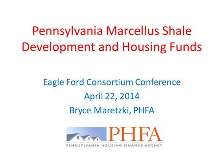 Pennsylvania Marcellus Shale Development and Housing Funds Eagle Ford Consortium Conference April 22, 2014 Bryce Maretzki, PHFA.