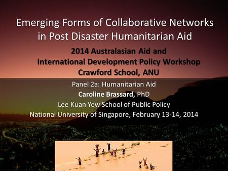 Emerging Forms of Collaborative Networks in Post Disaster Humanitarian Aid Panel 2a: Humanitarian Aid Caroline Brassard, PhD Lee Kuan Yew School of Public.