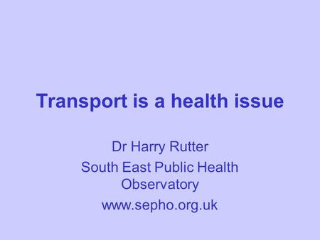 Transport is a health issue Dr Harry Rutter South East Public Health Observatory www.sepho.org.uk.