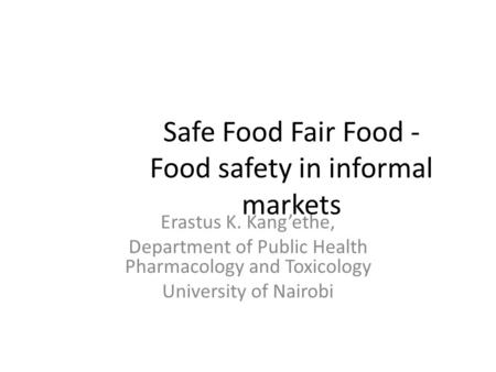 Safe Food Fair Food - Food safety in informal markets Erastus K. Kang’ethe, Department of Public Health Pharmacology and Toxicology University of Nairobi.