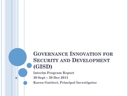 G OVERNANCE I NNOVATION FOR S ECURITY AND D EVELOPMENT (GISD) Interim Program Report 30 Sept – 30 Dec 2013 Karen Guttieri, Principal Investigator.