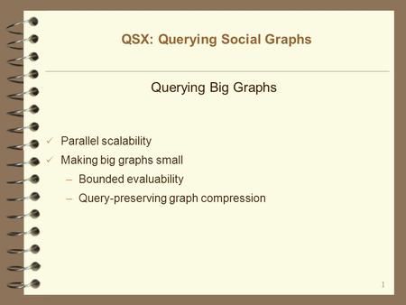 1 QSX: Querying Social Graphs Querying Big Graphs Parallel scalability Making big graphs small –Bounded evaluability –Query-preserving graph compression.