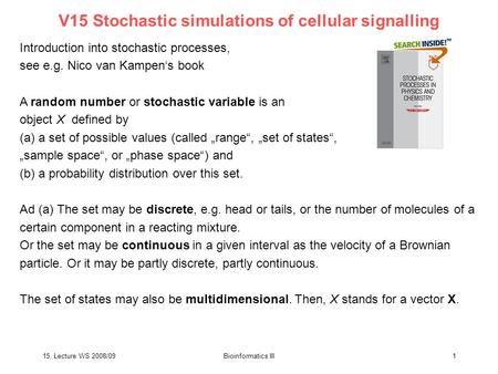 15. Lecture WS 2008/09Bioinformatics III1 V15 Stochastic simulations of cellular signalling Introduction into stochastic processes, see e.g. Nico van Kampen‘s.