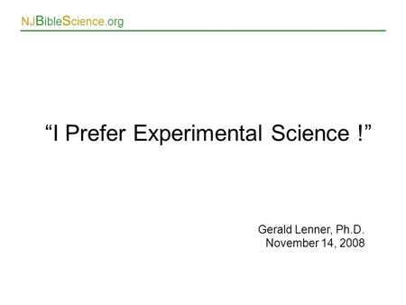 NJ B ible S cience.org Gerald Lenner, Ph.D. November 14, 2008 “I Prefer Experimental Science !”