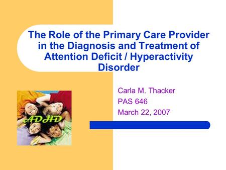 The Role of the Primary Care Provider in the Diagnosis and Treatment of Attention Deficit / Hyperactivity Disorder Carla M. Thacker PAS 646 March 22, 2007.