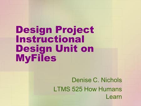 Design Project Instructional Design Unit on MyFiles Denise C. Nichols LTMS 525 How Humans Learn.