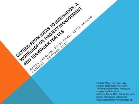 GETTING FROM IDEAS TO INNOVATION: A WORKSHOP ON PROJECT MANAGEMENT AND TEAMWORK FOR ULS KAREN CALHOUN, HEIDI CARD, ELVIA ARROYO- RAMIREZ - OCTOBER 2011.