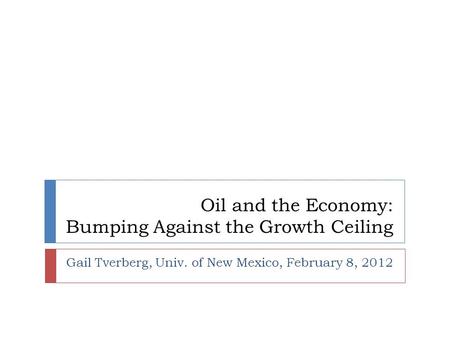 Oil and the Economy: Bumping Against the Growth Ceiling Gail Tverberg, Univ. of New Mexico, February 8, 2012.