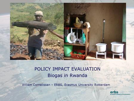 POLICY IMPACT EVALUATION Biogas in Rwanda Willem Cornelissen – ERBS, Erasmus University Rotterdam.