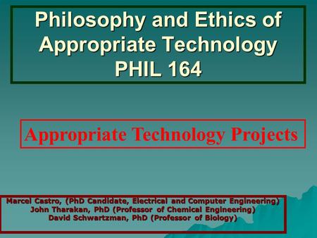 Philosophy and Ethics of Appropriate Technology PHIL 164 Marcel Castro, (PhD Candidate, Electrical and Computer Engineering) John Tharakan, PhD (Professor.