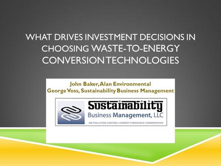 WHAT DRIVES INVESTMENT DECISIONS IN CHOOSING WASTE-TO-ENERGY CONVERSION TECHNOLOGIES John Baker, Alan Environmental George Voss, Sustainability Business.