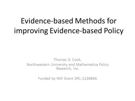 Evidence-based Methods for improving Evidence-based Policy Thomas D. Cook, Northwestern University and Mathematica Policy Research, Inc. Funded by NSF.