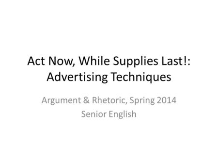 Act Now, While Supplies Last!: Advertising Techniques Argument & Rhetoric, Spring 2014 Senior English.