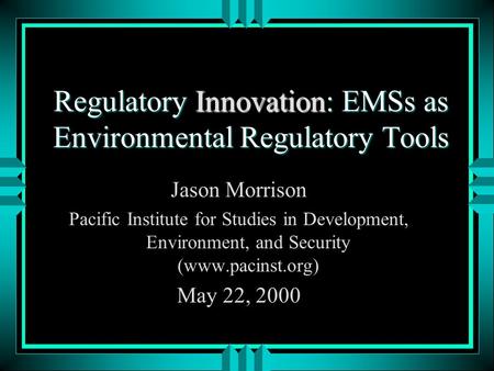 Regulatory Innovation: EMSs as Environmental Regulatory Tools Jason Morrison Pacific Institute for Studies in Development, Environment, and Security (www.pacinst.org)