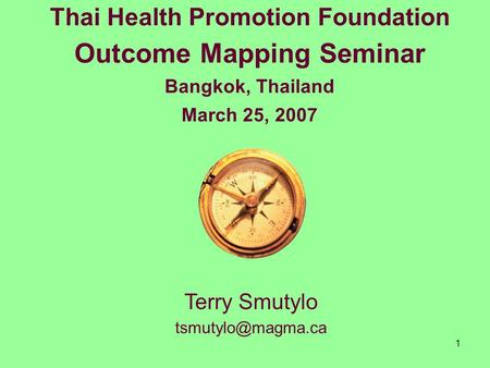 1 Thai Health Promotion Foundation Outcome Mapping Seminar Bangkok, Thailand March 25, 2007 Terry Smutylo