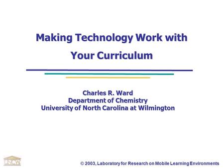 © 2003, Laboratory for Research on Mobile Learning Environments Making Technology Work with Your Curriculum Charles R. Ward Department of Chemistry University.