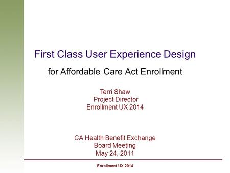 Enrollment UX 2014 First Class User Experience Design for Affordable Care Act Enrollment CA Health Benefit Exchange Board Meeting May 24, 2011 Terri Shaw.