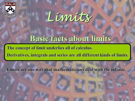 Limits Basic facts about limits The concept of limit underlies all of calculus. Derivatives, integrals and series are all different kinds of limits. Limits.