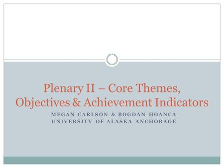 MEGAN CARLSON & BOGDAN HOANCA UNIVERSITY OF ALASKA ANCHORAGE Plenary II – Core Themes, Objectives & Achievement Indicators.