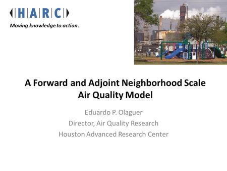 A Forward and Adjoint Neighborhood Scale Air Quality Model Eduardo P. Olaguer Director, Air Quality Research Houston Advanced Research Center Moving knowledge.