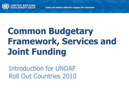 Common Budgetary Framework, Services and Joint Funding Introduction for UNDAF Roll Out Countries 2010 Unite and deliver effective support for countries.