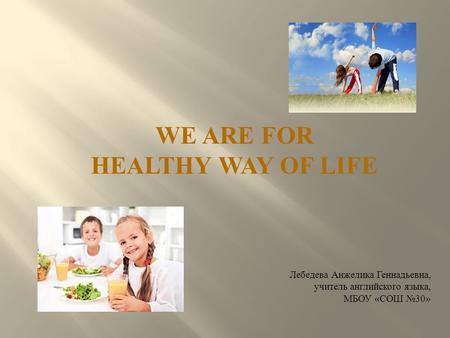 WE ARE FOR HEALTHY WAY OF LIFE Лебедева Анжелика Геннадьевна, учитель английского языка, МБОУ « СОШ №30»