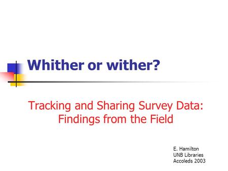 Whither or wither? Tracking and Sharing Survey Data: Findings from the Field E. Hamilton UNB Libraries Accoleds 2003.