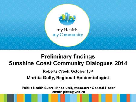 Preliminary findings Sunshine Coast Community Dialogues 2014 Roberts Creek, October 16 th Maritia Gully, Regional Epidemiologist Public Health Surveillance.