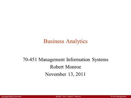 Carnegie Mellon University ©2006 - 2011 Robert T. Monroe 70-451 Management Information Systems Business Analytics 70-451 Management Information Systems.