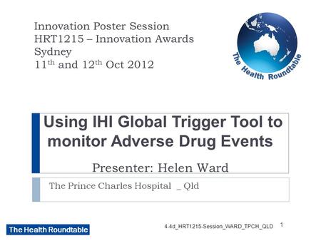 The Health Roundtable Using IHI Global Trigger Tool to monitor Adverse Drug Events Presenter: Helen Ward The Prince Charles Hospital _ Qld Innovation Poster.