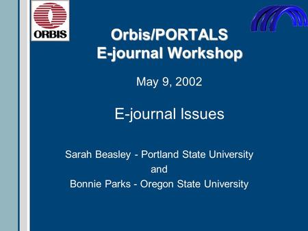 Orbis/PORTALS E-journal Workshop Orbis/PORTALS E-journal Workshop May 9, 2002 Sarah Beasley - Portland State University and Bonnie Parks - Oregon State.