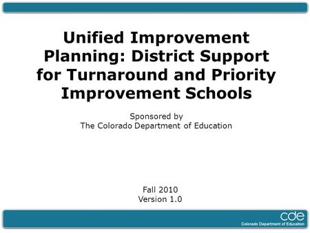 Unified Improvement Planning: District Support for Turnaround and Priority Improvement Schools Sponsored by The Colorado Department of Education Fall 2010.