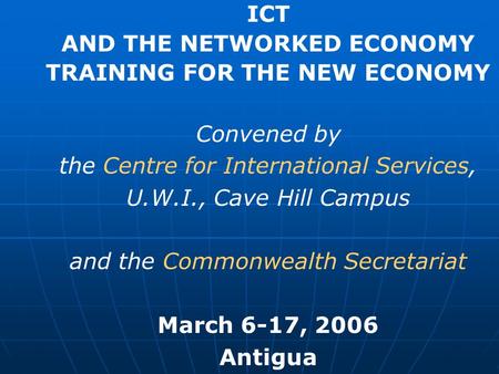 ICT AND THE NETWORKED ECONOMY TRAINING FOR THE NEW ECONOMY Convened by the Centre for International Services, U.W.I., Cave Hill Campus and the Commonwealth.