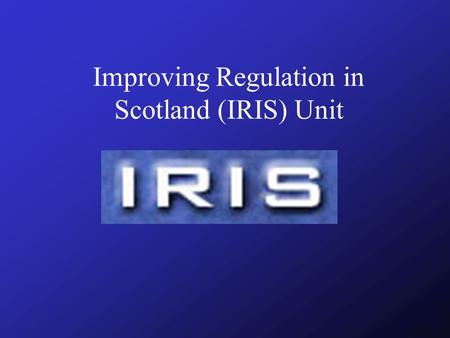 Improving Regulation in Scotland (IRIS) Unit 'A better deal for business' Working together for Scotland - A programme for Government lays out the Scottish.