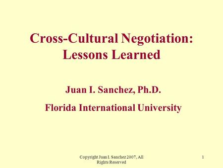 Copyright Juan I. Sanchez 2007, All Rights Reserved 1 Cross-Cultural Negotiation: Lessons Learned Juan I. Sanchez, Ph.D. Florida International University.