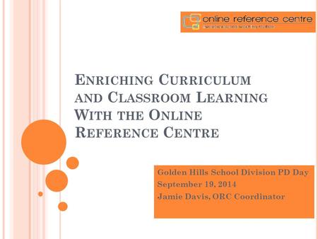 E NRICHING C URRICULUM AND C LASSROOM L EARNING W ITH THE O NLINE R EFERENCE C ENTRE Golden Hills School Division PD Day September 19, 2014 Jamie Davis,