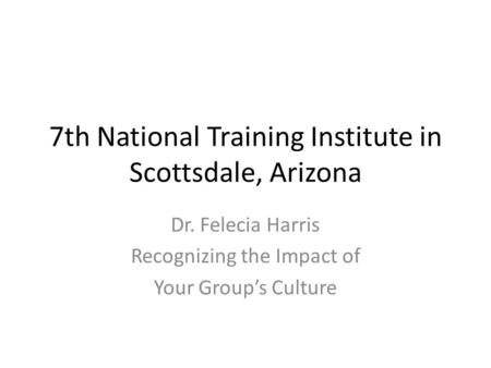 7th National Training Institute in Scottsdale, Arizona Dr. Felecia Harris Recognizing the Impact of Your Group’s Culture.