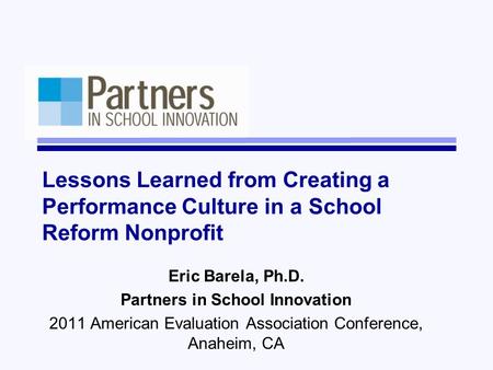 Lessons Learned from Creating a Performance Culture in a School Reform Nonprofit Eric Barela, Ph.D. Partners in School Innovation 2011 American Evaluation.