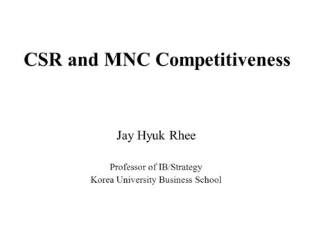 CSR and MNC Competitiveness Jay Hyuk Rhee Professor of IB/Strategy Korea University Business School.