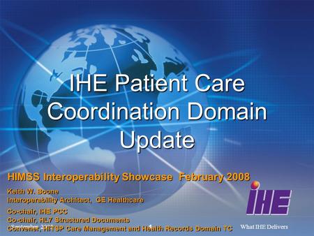 September, 2005What IHE Delivers 1 IHE Patient Care Coordination Domain Update HIMSS Interoperability Showcase February 2008 Keith W. Boone Interoperability.