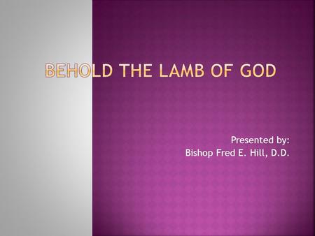 Presented by: Bishop Fred E. Hill, D.D..  Lamb of God  Easter  Passover  Isaiah tells about the coming Lamb of God  John the Baptist Presents the.