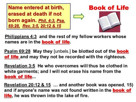 Name entered at birth, erased at death if not born again. Phil. 4:3, Psa. 69:28, Rev. 3:5, 20:12 & 15 Book of Life book of life Psalm 69:28 May they [unbels.]