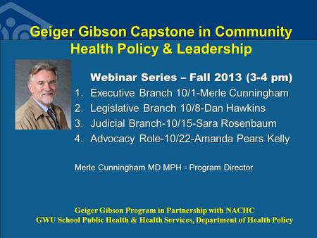 Geiger Gibson Capstone in Community Health Policy & Leadership Webinar Series – Fall 2013 (3-4 pm) 1.Executive Branch 10/1-Merle Cunningham 2.Legislative.