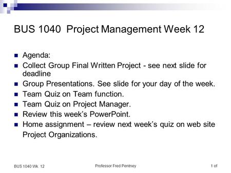 Professor Fred Pentney1 of BUS 1040 Wk. 12 BUS 1040 Project Management Week 12 Agenda: Collect Group Final Written Project - see next slide for deadline.