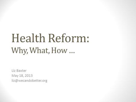 Health Reform: Why, What, How … Liz Baxter May 18, 2013